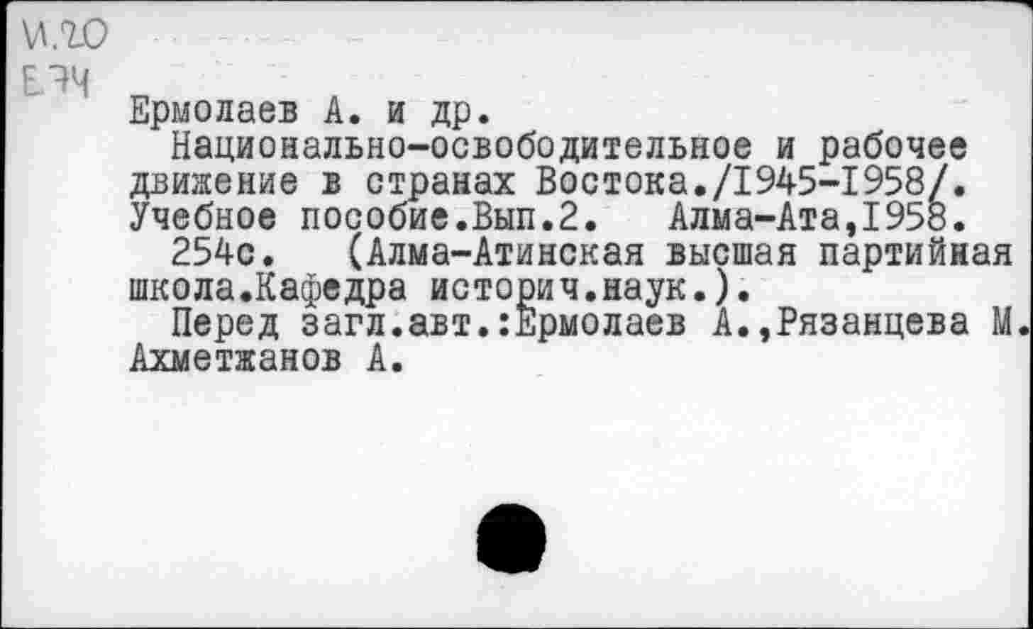 ﻿Е^Ч
Ермолаев А. и др.
Национально-освободительное и рабочее движение в странах Востока./1945-1958/. Учебное пособие.Вып.2. Алма-Ата,1958.
254с. (Алма-Атинская высшая партийная школа.Кафедра историч.наук.).
Перед загл.авт.:Ермолаев А.,Рязанцева М. Ахметжанов А.